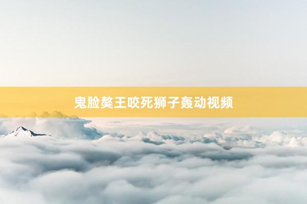 鬼脸獒王咬死狮子轰动视频