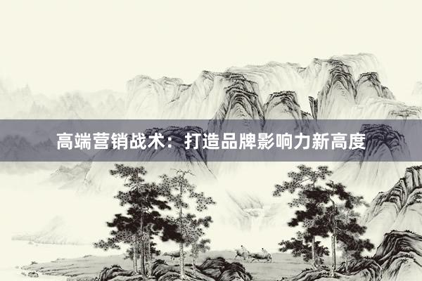 高端营销战术：打造品牌影响力新高度